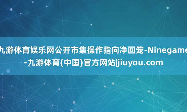九游体育娱乐网公开市集操作指向净回笼-Ninegame-九游体育(中国)官方网站|jiuyou.com