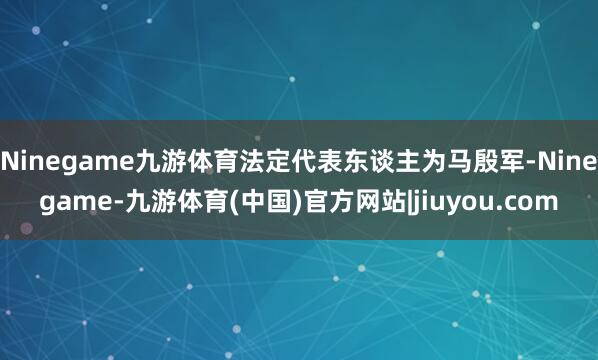 Ninegame九游体育法定代表东谈主为马殷军-Ninegame-九游体育(中国)官方网站|jiuyou.com