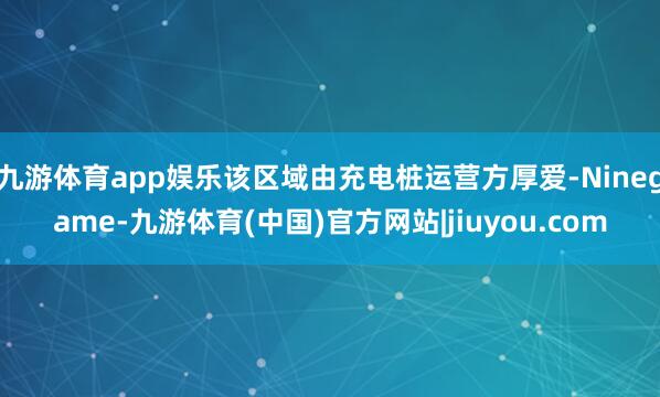 九游体育app娱乐该区域由充电桩运营方厚爱-Ninegame-九游体育(中国)官方网站|jiuyou.com