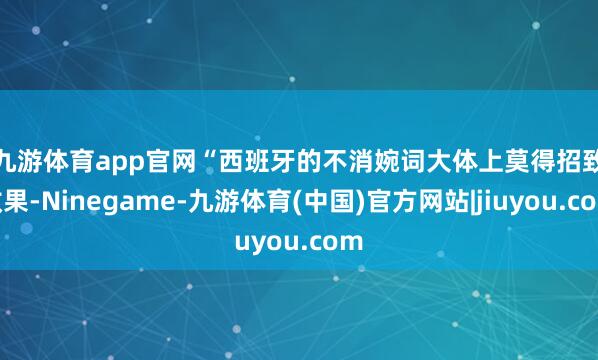 九游体育app官网　　“西班牙的不消婉词大体上莫得招致效果-Ninegame-九游体育(中国)官方网站|jiuyou.com