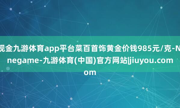 现金九游体育app平台菜百首饰黄金价钱985元/克-Ninegame-九游体育(中国)官方网站|jiuyou.com