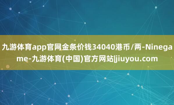 九游体育app官网金条价钱34040港币/两-Ninegame-九游体育(中国)官方网站|jiuyou.com