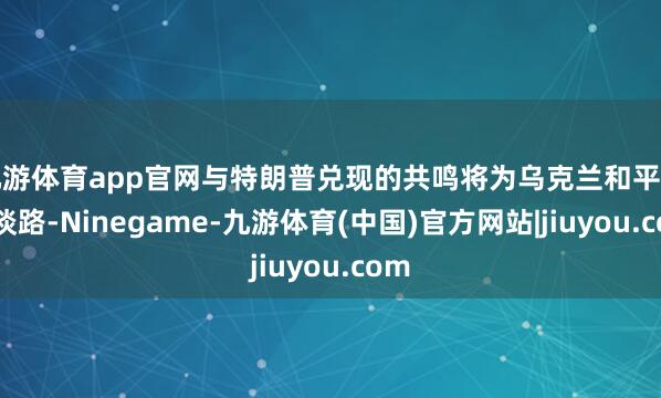 九游体育app官网与特朗普兑现的共鸣将为乌克兰和平铺就谈路-Ninegame-九游体育(中国)官方网站|jiuyou.com