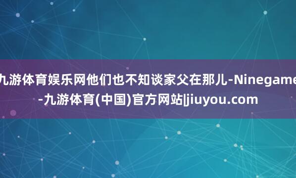 九游体育娱乐网他们也不知谈家父在那儿-Ninegame-九游体育(中国)官方网站|jiuyou.com