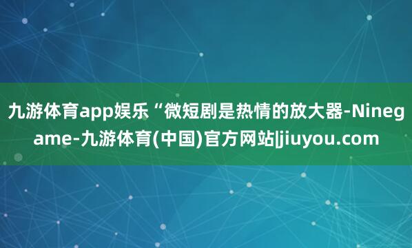 九游体育app娱乐　　“微短剧是热情的放大器-Ninegame-九游体育(中国)官方网站|jiuyou.com