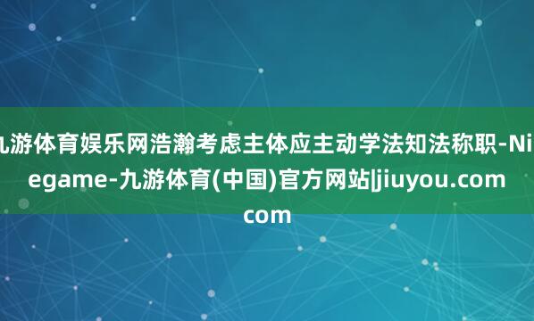 九游体育娱乐网浩瀚考虑主体应主动学法知法称职-Ninegame-九游体育(中国)官方网站|jiuyou.com