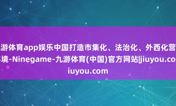九游体育app娱乐中国打造市集化、法治化、外西化营商环境-Ninegame-九游体育(中国)官方网站|jiuyou.com