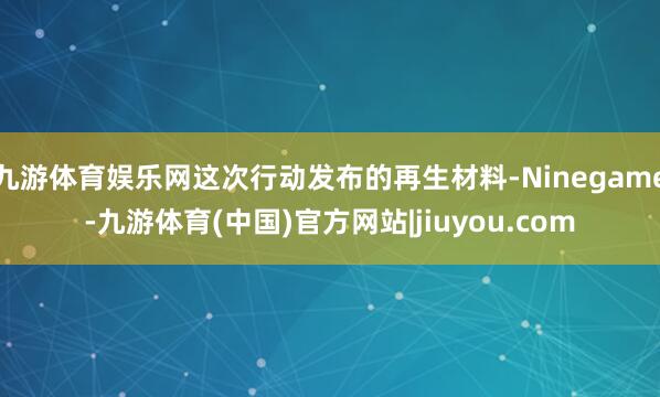 九游体育娱乐网这次行动发布的再生材料-Ninegame-九游体育(中国)官方网站|jiuyou.com