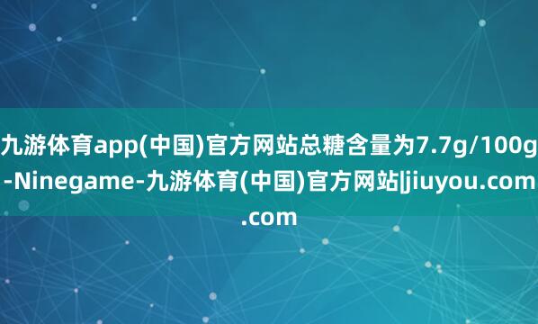 九游体育app(中国)官方网站总糖含量为7.7g/100g-Ninegame-九游体育(中国)官方网站|jiuyou.com