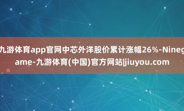九游体育app官网中芯外洋股价累计涨幅26%-Ninegame-九游体育(中国)官方网站|jiuyou.com