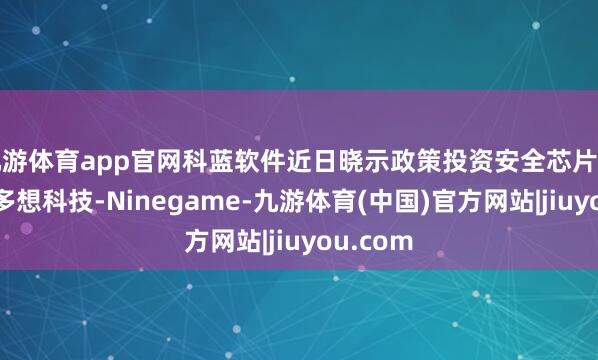 九游体育app官网科蓝软件近日晓示政策投资安全芯片技巧企业多想科技-Ninegame-九游体育(中国)官方网站|jiuyou.com