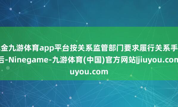现金九游体育app平台按关系监管部门要求履行关系手续后-Ninegame-九游体育(中国)官方网站|jiuyou.com