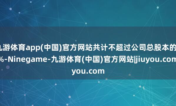 九游体育app(中国)官方网站共计不超过公司总股本的3%-Ninegame-九游体育(中国)官方网站|jiuyou.com