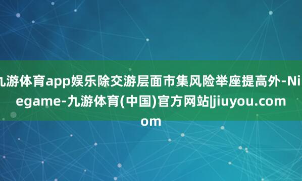 九游体育app娱乐除交游层面市集风险举座提高外-Ninegame-九游体育(中国)官方网站|jiuyou.com