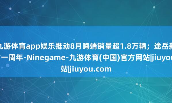 九游体育app娱乐推动8月晦端销量超1.8万辆；途岳新锐上市一周年-Ninegame-九游体育(中国)官方网站|jiuyou.com