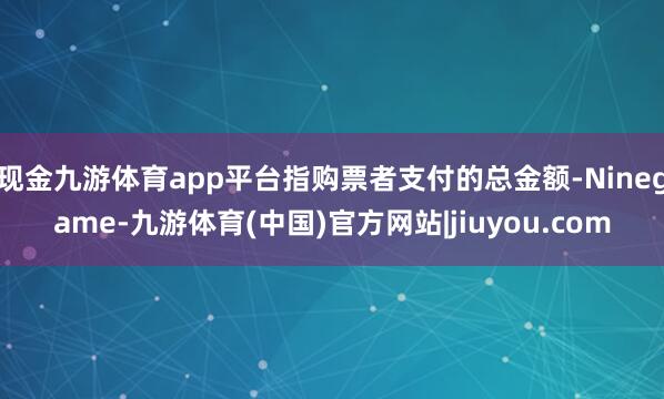 现金九游体育app平台指购票者支付的总金额-Ninegame-九游体育(中国)官方网站|jiuyou.com