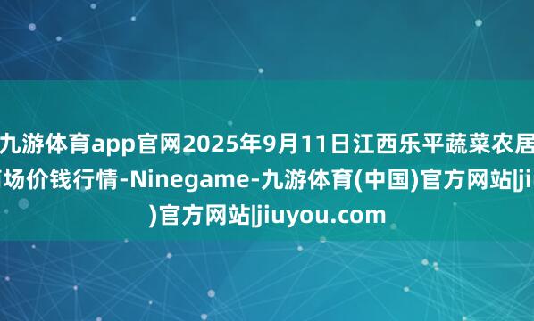 九游体育app官网2025年9月11日江西乐平蔬菜农居品批发大商场价钱行情-Ninegame-九游体育(中国)官方网站|jiuyou.com