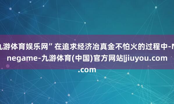 九游体育娱乐网”在追求经济冶真金不怕火的过程中-Ninegame-九游体育(中国)官方网站|jiuyou.com
