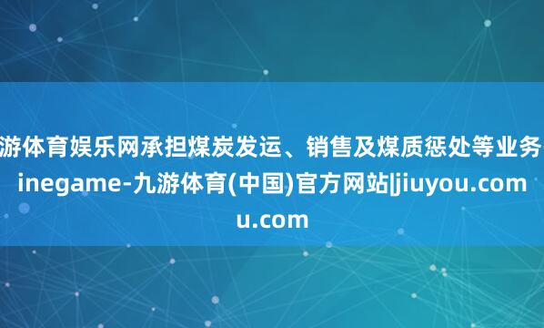 九游体育娱乐网承担煤炭发运、销售及煤质惩处等业务-Ninegame-九游体育(中国)官方网站|jiuyou.com
