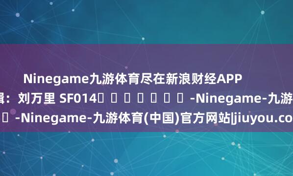 Ninegame九游体育尽在新浪财经APP            						包袱剪辑：刘万里 SF014							-Ninegame-九游体育(中国)官方网站|jiuyou.com
